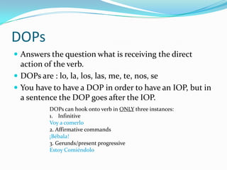 DOPsAnswers the question what is receiving the direct action of the verb.DOPs are : lo, la, los, las, me, te, nos, seYou have to have a DOP in order to have an IOP, but in a sentence the DOP goes after the IOP.DOPs can hook onto verb in ONLY three instances:InfinitiveVoy a comerlo2. Affirmative commands¡Bébala!3. Gerunds/present progressiveEstoyComiéndolo