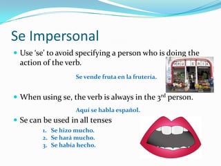 Se ImpersonalUse ‘se’ to avoid specifying a person who is doing the action of the verb.When using se, the verb is always in the 3rd person.Se can be used in all tensesSe vendefruta en la frutería.Aquí se hablaespañol.Se hizo mucho.Se hará mucho.Se habíahecho.