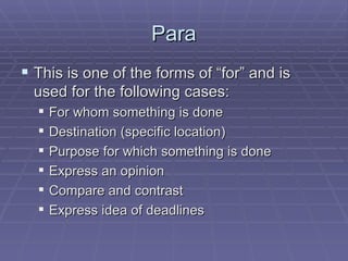 Para This is one of the forms of “for” and is used for the following cases: For whom something is done Destination (specific location) Purpose for which something is done Express an opinion Compare and contrast Express idea of deadlines 