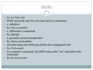 DOPsLo, La, Los, LasDOPs can hook onto its verb, but only in 3 situations1. infinitiveEx: Voy a comerlo2. affirmative commandsEx: Bebala!3. gerunds/ present progressiveEx: EstoycomiendoloAll other times the DOP goes before the conjugated verbEx: Yo lo comiIn a negative command, the DOP comes after “no” and before the commandEx: Yo no lo comi