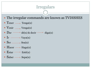 IrregularsThe irregular commands are known as TVDISHESTenerTenga(n)VenirVenga(n)Dar                dé(n) & decirdiga(n)IrVaya(n)Ser                 Sea(n)HacerHaga(n)EstarEsté(n)Saber             Sepa(n)