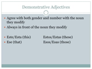 Demonstrative AdjectivesAgree with both gender and number with the noun they modifyAlways in front of the noun they modifyEste/Esta (this)               Estos/Estas (these)Ese (that)                          Esos/Esas (those)