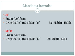 MandatosformalesArPut in “yo” formDrop the “o” and add an “e”             Ex- Hablar- HableEr/IrPut in “yo” formDrop the “o” and add an “a”           Ex- Bebir- Beba