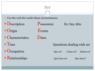 SerUse the verb Ser under these circumstancesDescription                 Possession              Ex: Soy AltoOrigin                           EventsCharacteristics           DatesTime                                                  Questions dealing with serOccupation                                       Quees?        Como es?      Quienes?Relationships                                   Quehoraes?             Quehace?