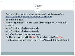 EstarEstar is similar to the verb ser, except estar is used do describe a present condition, a location, emotions, and healthEx: EstoymuyfelizWhen using Estar in the “ing” form, the ending of the word must be changed. An “ar” ending verb changes to andoAn “er” ending verb changes to endoAn “ir” ending verb changes to yendoEx: Hablar changes to Hablando. Comer changes to Comendo. Questions dealing with estar: Como Estas? Como Esta? DondeEstas?