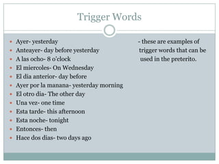 Trigger WordsAyer- yesterday                                                      - these are examples of Anteayer- day before yesterday                           trigger words that can be A lasocho- 8 o’clock                                               used in the preterito.El miercoles- On WednesdayEl dia anterior- day beforeAyer por la manana- yesterday morningEl otrodia- The other dayUnavez- one timeEstatarde- this afternoonEstanoche- tonightEntonces- thenHace dos dias- two days ago