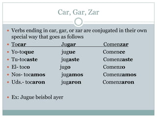 Car, Gar, ZarVerbs ending in car, gar, or zar are conjugated in their own special way that goes as followsTocarJugarComenzarYo-toquejugueComenceTu-tocastejugasteComenzasteEl- tocojugoComenzoNos- tocamosjugamosComenzamosUds.- tocaronjugaronComenzaronEx: Juguebeisbolayer