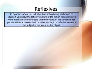 ReflexivesIn Spanish, when you talk about an action being performed on yourself, you show the reflexive nature of the action with a reflexive verb. Reflexive verbs indicate that the subject of the sentence has performed an action on itself. In other words, in a reflexive sentence the subject is the same as the object. 