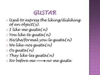 GUSTARUsed to express the liking/disliking of an object(s).I like-me gusta(n)You like-tegusta(n)He/she/formal you-le gusta(n)We like-nosgusta(n)Os gusta(n)They like-les gusta(n)No before me         no me gusta