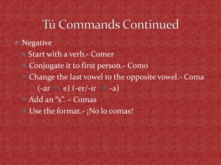  Negative
   Start with a verb.- Comer
   Conjugate it to first person.- Como
   Change the last vowel to the opposite vowel.- Coma
       (-ar    e) (-er/-ir   -a)
   Add an “s”. – Comas
   Use the format.- ¡No lo comas!
 