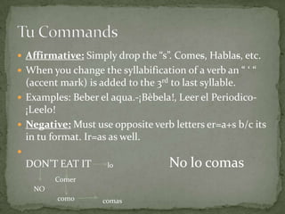  Affirmative: Simply drop the “s”. Comes, Hablas, etc.
 When you change the syllabification of a verb an “ ‘ “
  (accent mark) is added to the 3rd to last syllable.
 Examples: Beber el aqua.-¡Bèbela!, Leer el Periodico-
  ¡Leelo!
 Negative: Must use opposite verb letters er=a+s b/c its
  in tu format. Ir=as as well.

    DON’T EAT IT     lo            No lo comas
          Comer
     NO
          como      comas
 
