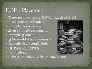  There are three ways a DOP can attach to verbs!
 1) When its an infinative.
 Example: Voy a comerlo.
 2) An affirmative command.
 Example: ¡Cómelo!
 3) Gerrund Present Progressive
 Example: Estoy comièndolo
 DOP + REFLEXIVES
 I am bathing.
 1) Me estoy bañando./ Estoy bañándome.
 