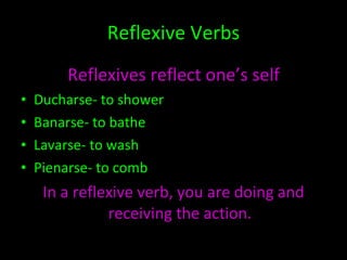 Reflexive Verbs Reflexives reflect one’s self Ducharse- to shower Banarse- to bathe Lavarse- to wash Pienarse- to comb In a reflexive verb, you are doing and receiving the action. 