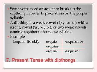  Some verbs need an accent to break up the
  dipthong in order to place stress on the proper
  syllable.
 A dipthing is a weak vowel („i/y‟ or „u‟) with a
  strong vowel („a‟, „e‟, „o‟), or two weak vowels
  coming together to form one syllable.
 Example:
    Esquiar (to ski):     esquío       esquíamos
                          esquías
                          esquía       esquían

7. Present Tense with dipthongs
 