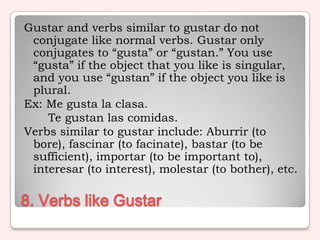 Gustar and verbs similar to gustar do not
 conjugate like normal verbs. Gustar only
 conjugates to “gusta” or “gustan.” You use
 “gusta” if the object that you like is singular,
 and you use “gustan” if the object you like is
 plural.
Ex: Me gusta la clasa.
    Te gustan las comidas.
Verbs similar to gustar include: Aburrir (to
 bore), fascinar (to facinate), bastar (to be
 sufficient), importar (to be important to),
 interesar (to interest), molestar (to bother), etc.

8. Verbs like Gustar
 