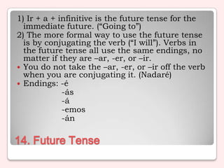 1) Ir + a + infinitive is the future tense for the
  immediate future. (“Going to”)
2) The more formal way to use the future tense
  is by conjugating the verb (“I will”). Verbs in
  the future tense all use the same endings, no
  matter if they are –ar, -er, or –ir.
 You do not take the –ar, -er, or –ir off the verb
  when you are conjugating it. (Nadaré)
 Endings: -é
             -ás
             -á
             -emos
             -án

14. Future Tense
 