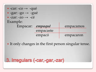 -car: -co → -qué
-gar: -go → -gué
-zar: -zo → -cé
Example:
      Empacar: empaqué                empacamos
                 empacaste
                 empacó               empacaron

   It only changes in the first person singular tense.



3. Irregulars (-car,-gar,-zar)
 