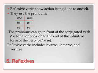  Reflexive verbs show action being done to oneself.
 They use the pronouns:
       me nos
       te    os
       se    se
-The pronouns can go in front of the conjugated verb
  (Se baña) or hook on to the end of the infinitive
  form of the verb (bañarse).
Reflexive verbs include: lavarse, llamarse, and
  vestirse


5. Reflexives
 