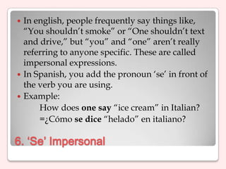  In english, people frequently say things like,
  “You shouldn‟t smoke” or “One shouldn‟t text
  and drive,” but “you” and “one” aren‟t really
  referring to anyone specific. These are called
  impersonal expressions.
 In Spanish, you add the pronoun „se‟ in front of
  the verb you are using.
 Example:
      How does one say “ice cream” in Italian?
      =¿Cómo se dice “helado” en italiano?

6. ‘Se’ Impersonal
 