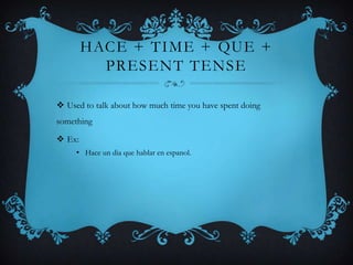 HACE + TIME + QUE +
          PRESENT TENSE

 Used to talk about how much time you have spent doing
something

 Ex:
     • Hace un dia que hablar en espanol.
 
