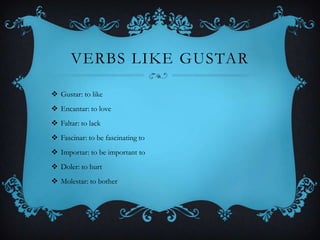 VERBS LIKE GUSTAR

 Gustar: to like
 Encantar: to love
 Faltar: to lack
 Fascinar: to be fascinating to
 Importar: to be important to
 Doler: to hurt
 Molestar: to bother
 