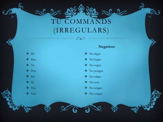 TU COMMANDS
        (IRREGULARS)

                       Negatives
 Di           No digas
 Haz          No hagas
 Ve           No vegas
 Pon          No pongas
 Sal          No salgas
 Se           No seas
 Ten          No tengas
 Ven          No vengas
 
