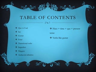 TABLE OF CONTENTS

 Que vs Cual             Hace + time + que + present
 Ser
                         tense
 Gustar
                          Verbs like gustar
 Estar
 Transitional verbs
 Imperfect
 Triggers
 Acabar de infinitive
 
