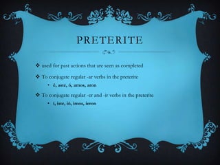 PRETERITE

 used for past actions that are seen as completed

 To conjugate regular -ar verbs in the preterite
     • é, aste, ó, amos, aron

 To conjugate regular -er and -ir verbs in the preterite
     • í, iste, ió, imos, ieron
 