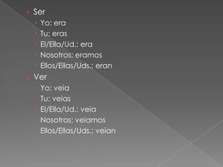 › Ser
   Yo: era
   Tu: eras
   El/Ella/Ud.: era
   Nosotros: eramos
   Ellos/Ellas/Uds.: eran
› Ver
   Yo: veia
   Tu: veias
   El/Ella/Ud.: veia
   Nosotros: veiamos
   Ellos/Ellas/Uds.: veian
 