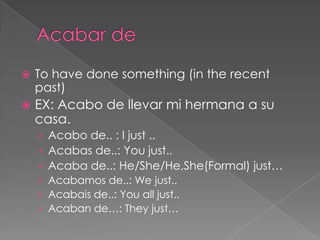   To have done something (in the recent
    past)
   EX: Acabo de llevar mi hermana a su
    casa.
    › Acabo de.. : I just ..
    › Acabas de..: You just..
    › Acaba de..: He/She/He,She(Formal) just…
    › Acabamos de..: We just..
    › Acabais de..: You all just..
    › Acaban de…: They just…
 