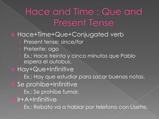    Hace+Time+Que+Conjugated verb
    › Present tense: since/for
    › Preterite: ago
    › Ex.: Hace treinta y cinco minutos que Pablo
      espera el autobus.
   Hay+Que+Infinitive
    › Ex.: Hay que estudiar para sacar buenas notas.
   Se prohibe+Infinitive
    › Ex.: Se prohibe fumar.
   Ir+A+Infinitive
    › Ex.: Rebato va a hablar por telefono con Lisette.
 