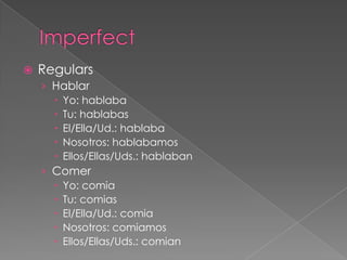    Regulars
    › Hablar
       Yo: hablaba
       Tu: hablabas
       El/Ella/Ud.: hablaba
       Nosotros: hablabamos
       Ellos/Ellas/Uds.: hablaban
    › Comer
       Yo: comia
       Tu: comias
       El/Ella/Ud.: comia
       Nosotros: comiamos
       Ellos/Ellas/Uds.: comian
 