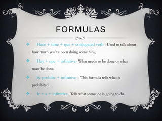 FORMULAS
      Hace + time + que + conjugated verb - Used to talk about
    how much you’ve been doing something.

      Hay + que + infinitive- What needs to be done or what
    must be done.

      Se prohibe + infinitive – This formula tells what is
    prohibited.

      Ir + a + infinitive- Tells what someone is going to do.
 