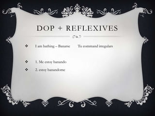 DOP + REFLEXIVES

   I am bathing – Banarse   Tu command irregulars



   1. Me estoy banando

   2. estoy banandome
 