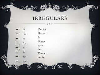 IRREGULARS

   Di     Decirt
   Haz    Hacer
   Ve     Ir
   Pon
           Poner
           Salir
   Sal
           Ser
   Se
           Tener
   Ten    venir
   ven
 