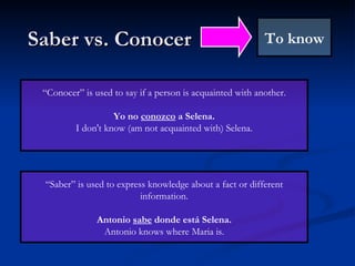 Saber vs. Conocer To know “ Saber” is used to express knowledge about a fact or different information. Antonio  sabe  donde está Selena. Antonio knows where Maria is. “ Conocer” is used to say if a person is acquainted with another. Yo no  conozco  a Selena. I don't know (am not acquainted with) Selena. 