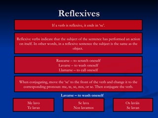 Reflexives Reflexive verbs indicate that the subject of the sentence has performed an action on itself. In other words, in a reflexive sentence the subject is the same as the object.  If a verb is reflexive, it ends in ‘se’. Rascarse – to scratch oneself Lavarse – to wash oneself Llamarse – to call oneself When conjugating, move the ‘se’ to the front of the verb and change it to the corresponding pronoun: me, te, se, nos, or se. Then conjugate the verb. Me lavo Te lavas Se lava Nos lavamos Os laváis  Se lavan Lavarse – to wash oneself 