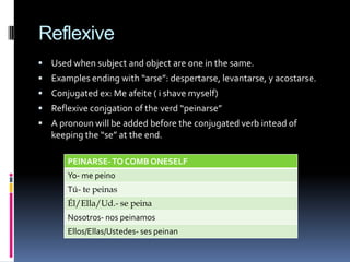 Reflexive
 Used when subject and object are one in the same.
 Examples ending with “arse”: despertarse, levantarse, y acostarse.
 Conjugated ex: Me afeite ( i shave myself)
 Reflexive conjgation of the verd “peinarse”
 A pronoun will be added before the conjugated verb intead of
   keeping the “se” at the end.

       PEINARSE- TO COMB ONESELF
       Yo- me peino
       Tú- te peinas
       Él/Ella/Ud.- se peina
       Nosotros- nos peinamos
       Ellos/Ellas/Ustedes- ses peinan
 
