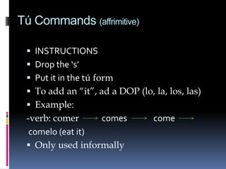 Tú Commands (affrimitive)

  INSTRUCTIONS
  Drop the ‘s’
  Put it in the tú form
  To add an “it”, ad a DOP (lo, la, los, las)
  Example:
 -verb: comer     comes          come
  comelo (eat it)
  Only used informally
 