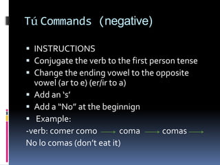 Tú Commands (negative)

 INSTRUCTIONS
 Conjugate the verb to the first person tense
 Change the ending vowel to the opposite
  vowel (ar to e) (er/ir to a)
 Add an ‘s’
 Add a “No” at the beginnign
 Example:
-verb: comer como           coma    comas
No lo comas (don’t eat it)
 