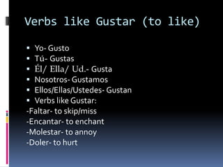 Verbs like Gustar (to like)

 Yo- Gusto
 Tú- Gustas
 Él/ Ella/ Ud.- Gusta
 Nosotros- Gustamos
 Ellos/Ellas/Ustedes- Gustan
 Verbs like Gustar:
-Faltar- to skip/miss
-Encantar- to enchant
-Molestar- to annoy
-Doler- to hurt
 