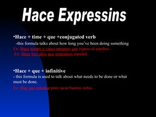 Hace Expressins Hace + time + que +conjugated verb   -this formula talks about how long you’ve been doing something  Ex:  Hace   triente y cinco minutos   que  espero el autobus.  Ex:  Hace   tres a ños   que   estuiamos  español. Hace + que + infinitive   - this formula is used to talk about what needs to be done or what must be done.  Ex:  Hay   que   estudiar  para sacar buenas notas.    