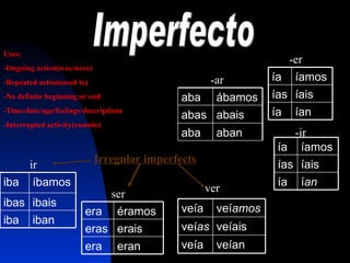 Imperfecto -ar  -er -ir Irregular imperfects Uses: -Ongoing action(was/were) -Repeated action(used to) -No definite beginning or end -Time/date/age/feelings/descriptions -Interrupted activity(cuando) ir ser ver aban aba abais abas á bamos aba í an í a í ais í as í amos í a í an í a í ais í as í amos í a iban iba ibais ibas í bamos iba eran era erais eras é ramos era ve í an ve í a ve íais ve í as ve í amos ve í a 