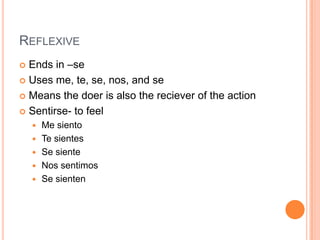 REFLEXIVE
 Ends in –se
 Uses me, te, se, nos, and se

 Means the doer is also the reciever of the action

 Sentirse- to feel
       Me siento
       Te sientes
       Se siente
       Nos sentimos
       Se sienten
 