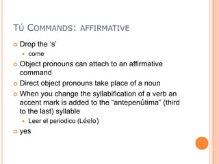TÚ COMMANDS: AFFIRMATIVE
   Drop the „s‟
       come
 Object pronouns can attach to an affirmative
  command
 Direct object pronouns take place of a noun

 When you change the syllabification of a verb an
  accent mark is added to the “antepenútima” (third
  to the last) syllable
       Leer el periodico (Léelo)
   yes
 