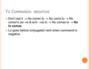 TÚ COMMANDS: NEGATIVE
 Don‟t eat it No comer lo    No como lo     No
  coma+s (ar e & er/ir a) lo     No comas lo    No
  lo comas
 Lo goes before conjugated verb when command is
  negative.
 