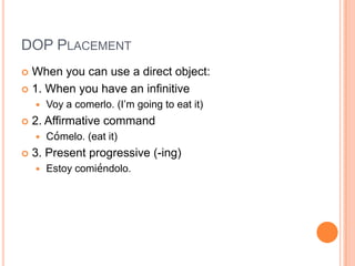 DOP PLACEMENT
 When you can use a direct object:
 1. When you have an infinitive
       Voy a comerlo. (I‟m going to eat it)
   2. Affirmative command
       Cómelo. (eat it)
   3. Present progressive (-ing)
       Estoy comiéndolo.
 