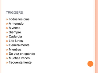 TRIGGERS

 Todos los dias
 A menudo
 A veces
 Siempre
 Cada dia
 Los lunes
 Generalmente
 Mientras
 De vez en cuando
 Muchas veces
 frecuentemente
 