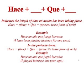 Indicates the length of time an action has been taking place.
     Hace + (time) + Que + (present tense form of verb)

                           Example
              Hace un año que juego lacrosse.
        (I have been playing lacrosse for one year.)
                    In the preterite tense:
    Hace + (time) + Que + (preterite tense form of verb)
                           Example
              Hace un año que jugué lacrosse.
              (I played lacrosse one year ago.)          12
 