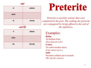 -ar
 -é              -amos

-aste
                              Preterite is used for actions that were
 -ó              -aron    completed in the past. The endings for preterite
                           are conjugated by being affixed to the end of
        -er/ir                             the infinitives.
 -í              -imos
                             Examples:
                             Bailar
-iste
                             Tú bailaste bien.
                             (You danced well.)
 -ío             -ieron      Comer
                             Yo comé muchos tacos.
                             (I ate many tacos.)
                             Salir
                             Nosotros salimos de la escuela.
                             (We left the school.)

                                                                    14
 
